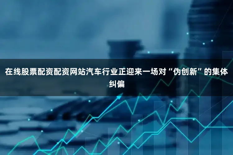 在线股票配资配资网站汽车行业正迎来一场对“伪创新”的集体纠偏