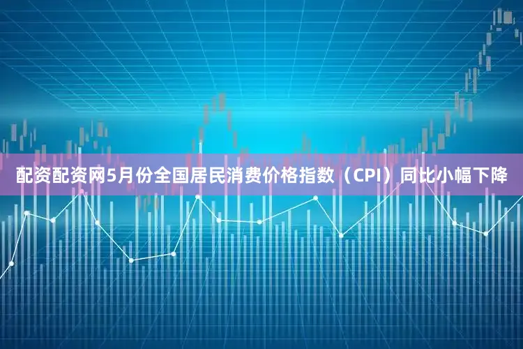 配资配资网5月份全国居民消费价格指数（CPI）同比小幅下降