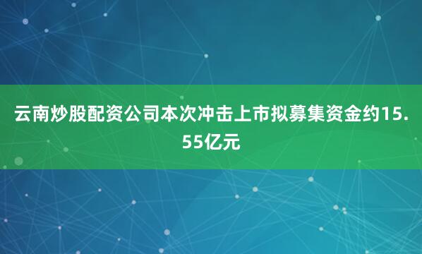 云南炒股配资公司本次冲击上市拟募集资金约15.55亿元