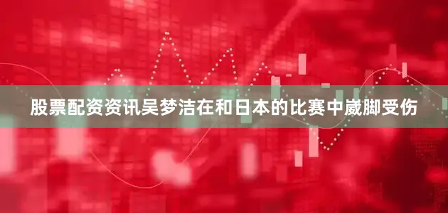 股票配资资讯吴梦洁在和日本的比赛中崴脚受伤