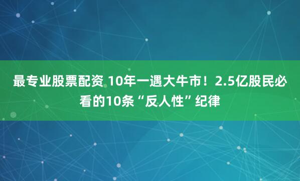 最专业股票配资 10年一遇大牛市！2.5亿股民必看的10条“反人性”纪律