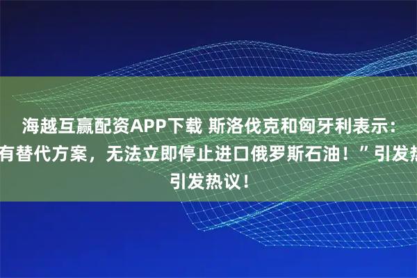 海越互赢配资APP下载 斯洛伐克和匈牙利表示：“没有替代方案，无法立即停止进口俄罗斯石油！”引发热议！