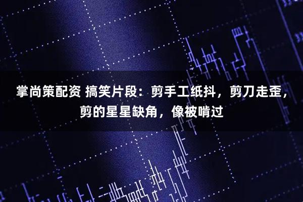 掌尚策配资 搞笑片段：剪手工纸抖，剪刀走歪，剪的星星缺角，像被啃过
