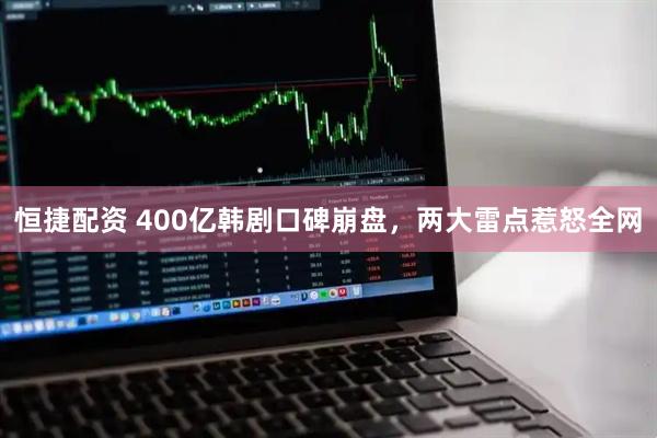 恒捷配资 400亿韩剧口碑崩盘,两大雷点惹怒全网