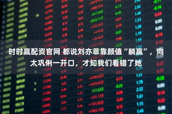 时时赢配资官网 都说刘亦菲靠颜值“躺赢”,向太巩俐一开口,才知我们看错了她