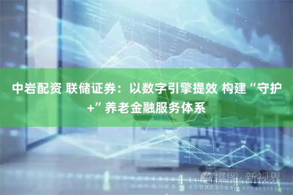 中岩配资 联储证券:以数字引擎提效 构建“守护+”养老金融服务体系
