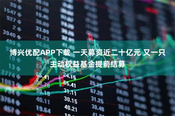 博兴优配APP下载 一天募资近二十亿元 又一只主动权益基金提前结募