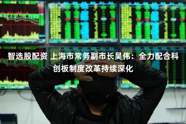 智选股配资 上海市常务副市长吴伟:全力配合科创板制度改革持续深化