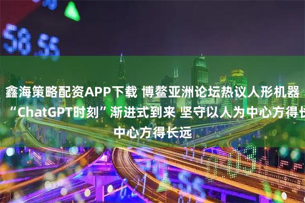 鑫海策略配资APP下载 博鳌亚洲论坛热议人形机器人:“ChatGPT时刻”渐进式到来 坚守以人为中心方得长远