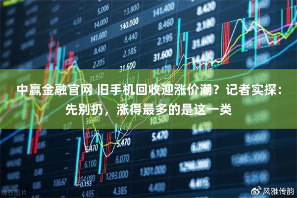 中赢金融官网 旧手机回收迎涨价潮?记者实探:先别扔,涨得最多的是这一类