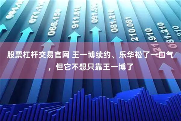 股票杠杆交易官网 王一博续约、乐华松了一口气,但它不想只靠王一博了