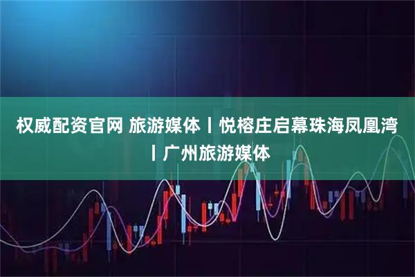 权威配资官网 旅游媒体丨悦榕庄启幕珠海凤凰湾丨广州旅游媒体