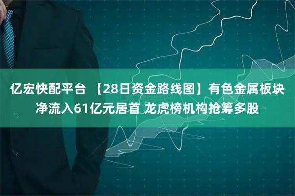 亿宏快配平台 【28日资金路线图】有色金属板块净流入61亿元居首 龙虎榜机构抢筹多股