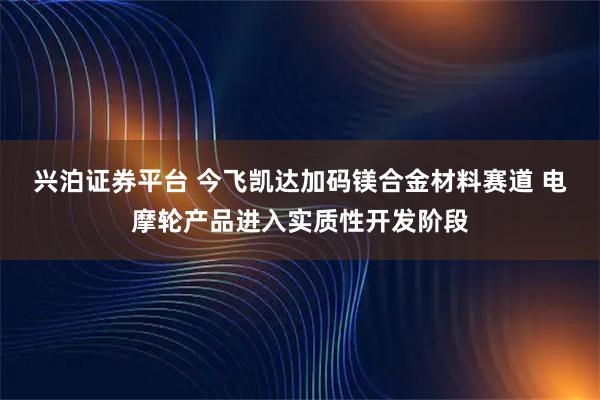 兴泊证券平台 今飞凯达加码镁合金材料赛道 电摩轮产品进入实质性开发阶段