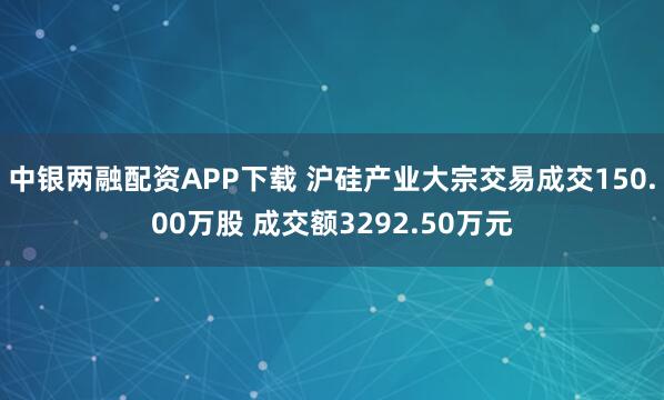中银两融配资APP下载 沪硅产业大宗交易成交150.00万股 成交额3292.50万元