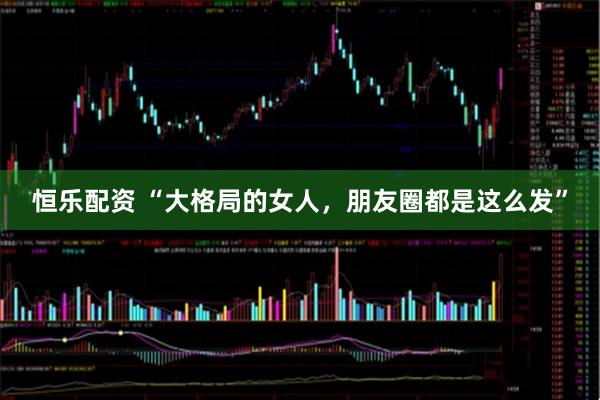 恒乐配资 “大格局的女人，朋友圈都是这么发”