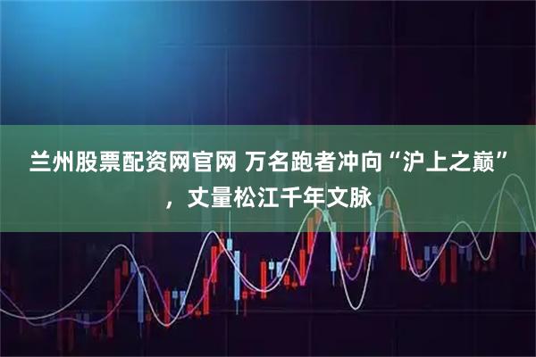 兰州股票配资网官网 万名跑者冲向“沪上之巅”，丈量松江千年文脉