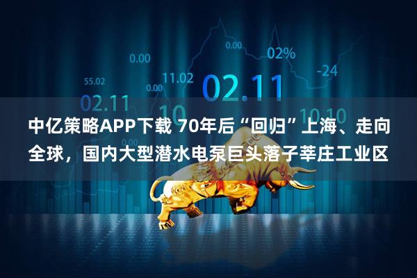 中亿策略APP下载 70年后“回归”上海、走向全球，国内大型潜水电泵巨头落子莘庄工业区