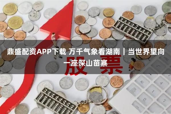 鼎盛配资APP下载 万千气象看湖南｜当世界望向一座深山苗寨