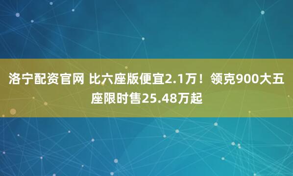 洛宁配资官网 比六座版便宜2.1万！领克900大五座限时售25.48万起