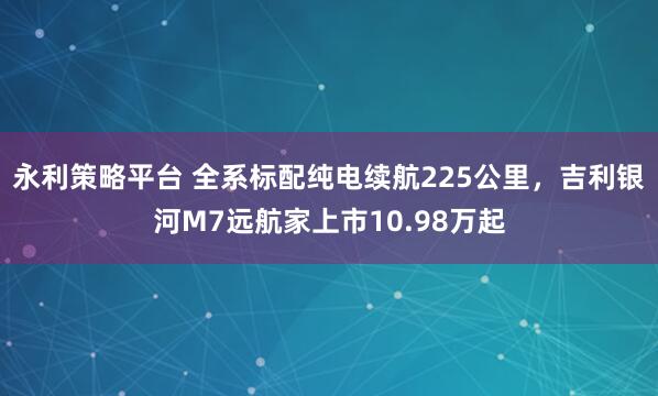 永利策略平台 全系标配纯电续航225公里，吉利银河M7远航家上市10.98万起