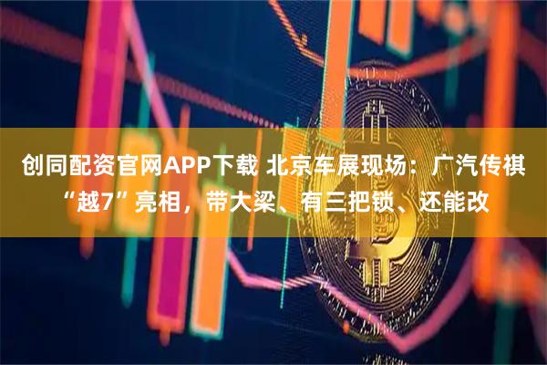 创同配资官网APP下载 北京车展现场：广汽传祺“越7”亮相，带大梁、有三把锁、还能改