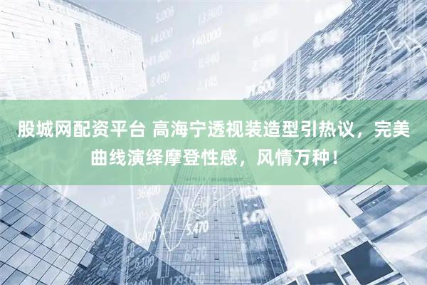 股城网配资平台 高海宁透视装造型引热议，完美曲线演绎摩登性感，风情万种！