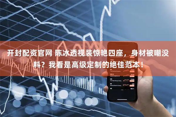 开封配资官网 陈冰透视装惊艳四座，身材被嘲没料？我看是高级定制的绝佳范本！