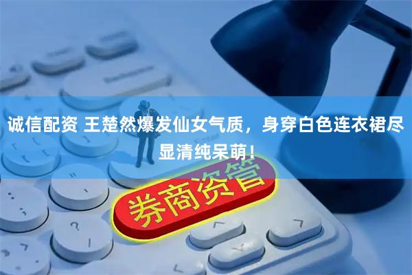 诚信配资 王楚然爆发仙女气质，身穿白色连衣裙尽显清纯呆萌！
