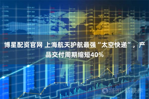 博星配资官网 上海航天护航最强“太空快递”，产品交付周期缩短40%