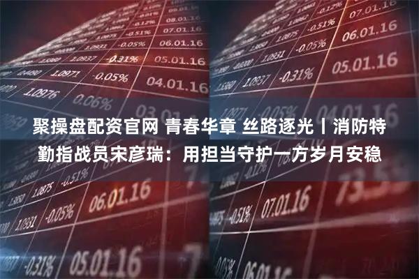 聚操盘配资官网 青春华章 丝路逐光丨消防特勤指战员宋彦瑞：用担当守护一方岁月安稳