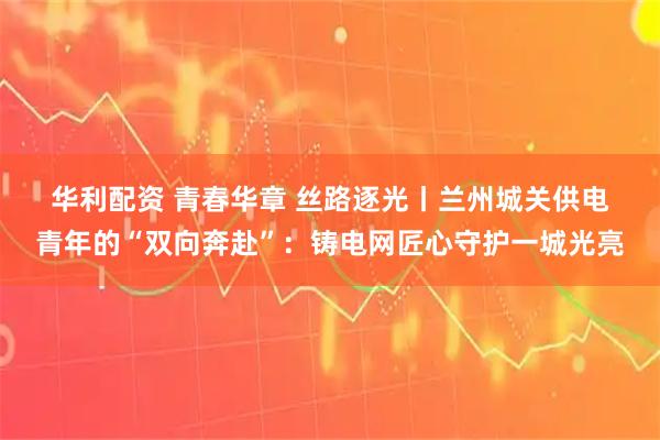 华利配资 青春华章 丝路逐光丨兰州城关供电青年的“双向奔赴”：铸电网匠心守护一城光亮