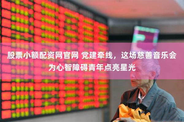 股票小额配资网官网 党建牵线，这场慈善音乐会为心智障碍青年点亮星光