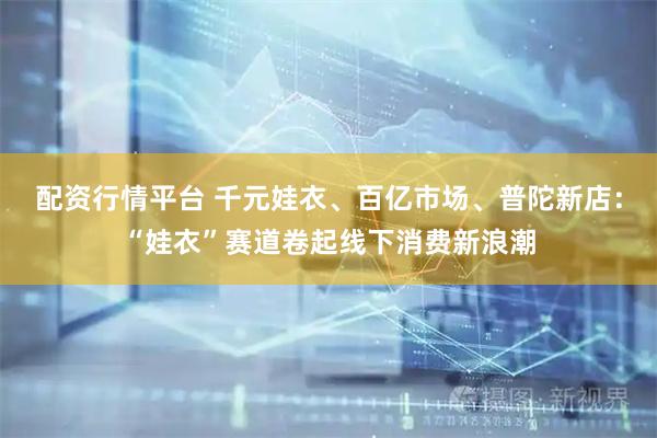 配资行情平台 千元娃衣、百亿市场、普陀新店:“娃衣”赛道卷起线下消费新浪潮
