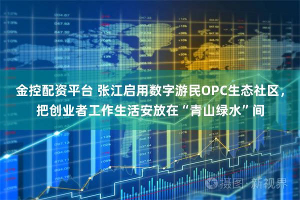 金控配资平台 张江启用数字游民OPC生态社区，把创业者工作生活安放在“青山绿水”间