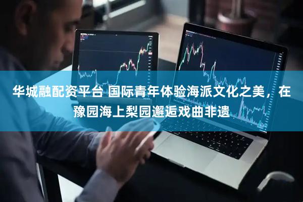 华城融配资平台 国际青年体验海派文化之美,在豫园海上梨园邂逅戏曲非遗