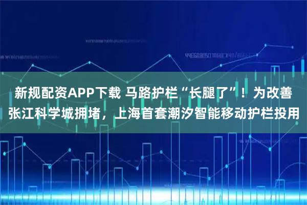 新规配资APP下载 马路护栏“长腿了”!为改善张江科学城拥堵,上海首套潮汐智能移动护栏投用