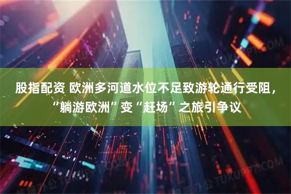 股指配资 欧洲多河道水位不足致游轮通行受阻，“躺游欧洲”变“赶场”之旅引争议