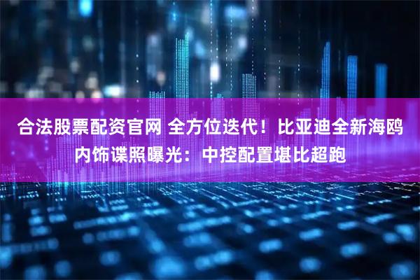 合法股票配资官网 全方位迭代！比亚迪全新海鸥内饰谍照曝光：中控配置堪比超跑