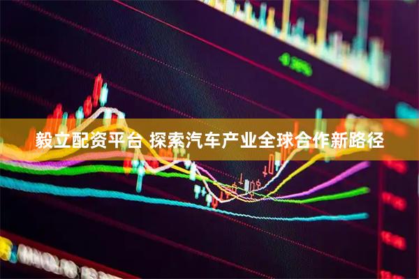 毅立配资平台 探索汽车产业全球合作新路径