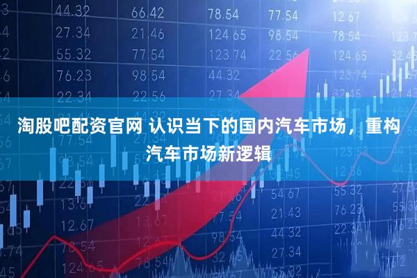 淘股吧配资官网 认识当下的国内汽车市场，重构汽车市场新逻辑