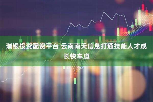 瑞银投资配资平台 云南南天信息打通技能人才成长快车道