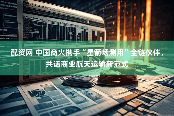配资网 中国商火携手“星箭场测用”全链伙伴，共话商业航天运输新范式