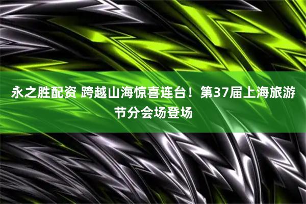 永之胜配资 跨越山海惊喜连台！第37届上海旅游节分会场登场